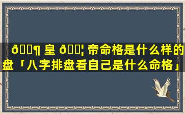 🐶 皇 🐦 帝命格是什么样的排盘「八字排盘看自己是什么命格」